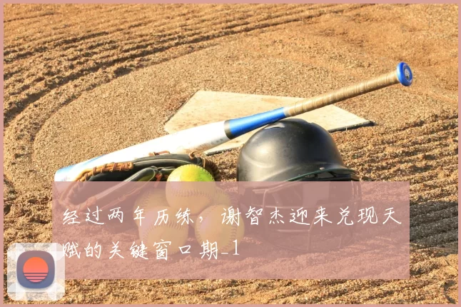 经过两年历练，谢智杰迎来兑现天赋的关键窗口期_1