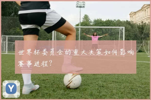 世界杯委员会的重大决策如何影响赛事进程？