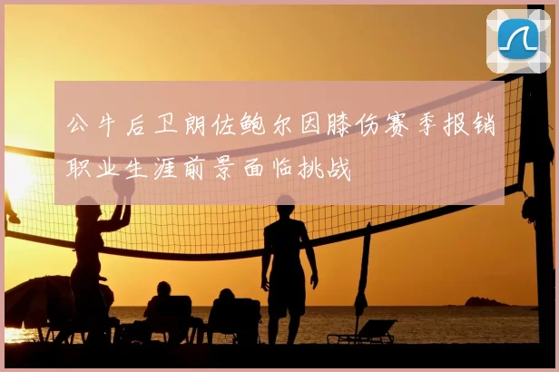 公牛后卫朗佐鲍尔因膝伤赛季报销职业生涯前景面临挑战