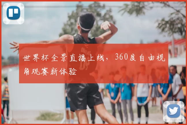 世界杯全景直播上线，360度自由视角观赛新体验