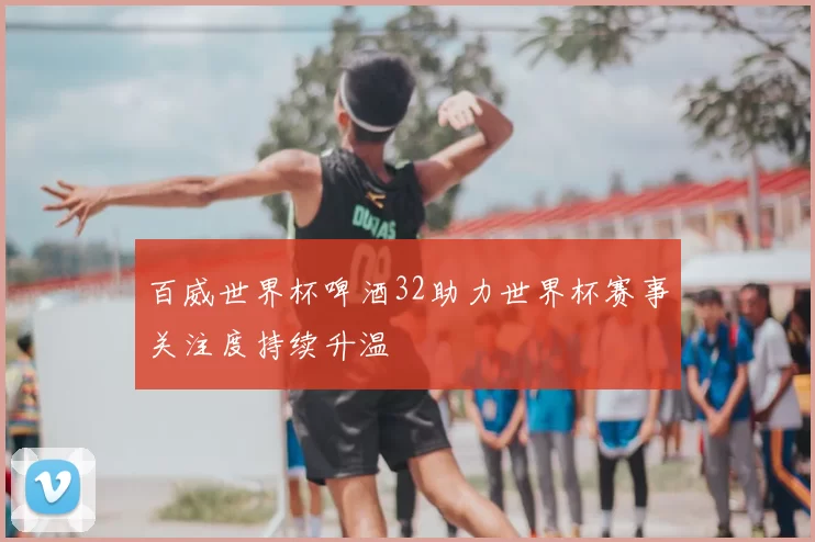 百威世界杯啤酒32助力世界杯赛事关注度持续升温