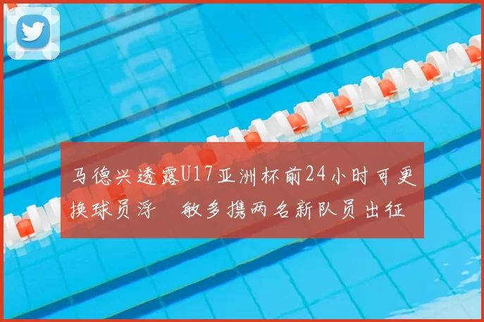 马德兴透露U17亚洲杯前24小时可更换球员浮嶋敏多携两名新队员出征