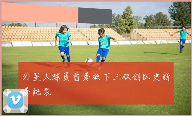 外星人球员首秀砍下三双创队史新秀纪录