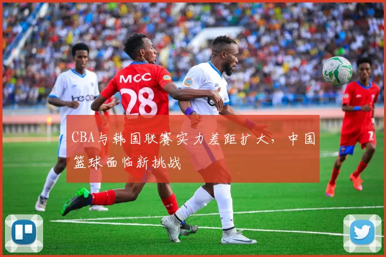 CBA与韩国联赛实力差距扩大,中国篮球面临新挑战