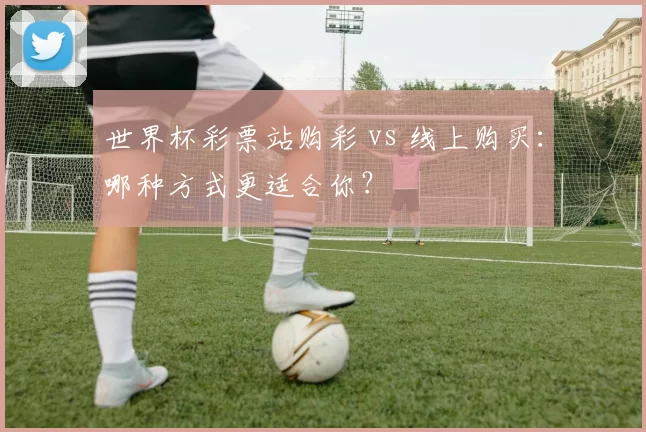 世界杯彩票站购彩 vs 线上购买:哪种方式更适合你?