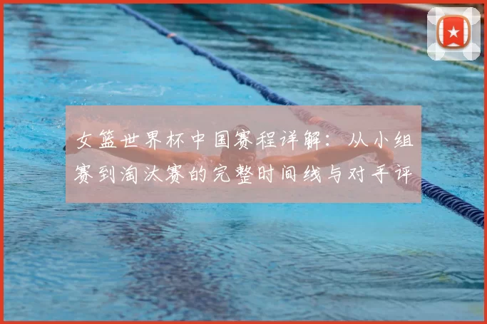 女篮世界杯中国赛程详解:从小组赛到淘汰赛的完整时间线与对手评估
