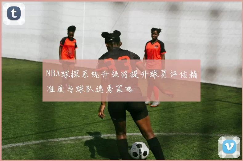 NBA球探系统升级将提升球员评估精准度与球队选秀策略