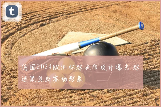 德国2024欧洲杯球衣印设计曝光 球迷聚焦新赛场形象