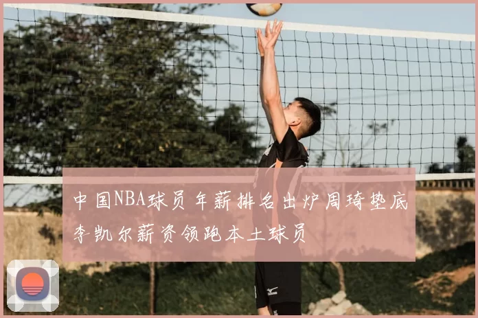 中国NBA球员年薪排名出炉周琦垫底李凯尔薪资领跑本土球员