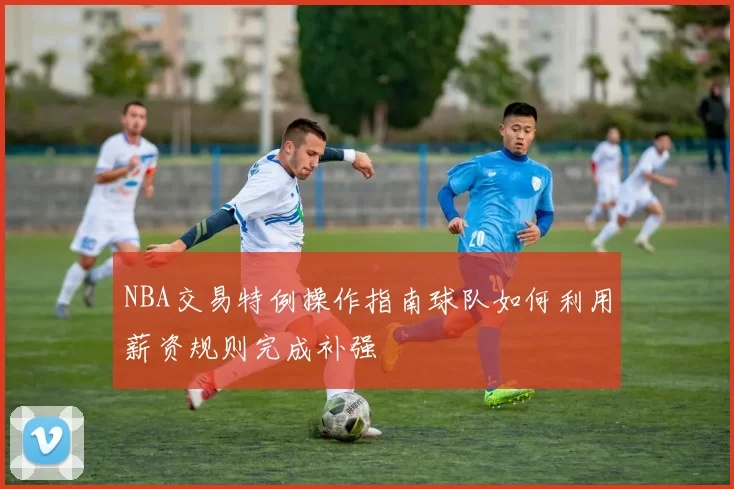 NBA交易特例操作指南球队如何利用薪资规则完成补强