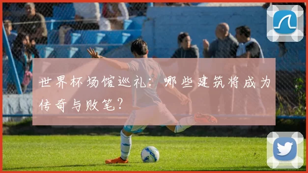 世界杯场馆巡礼：哪些建筑将成为传奇与败笔？