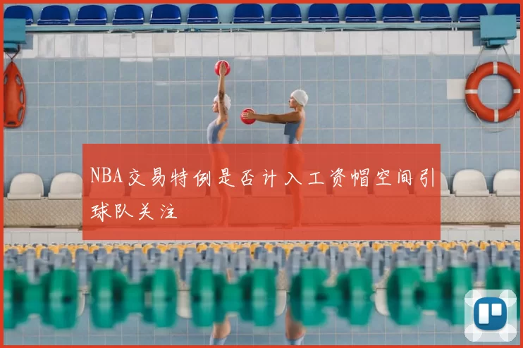 NBA交易特例是否计入工资帽空间引球队关注