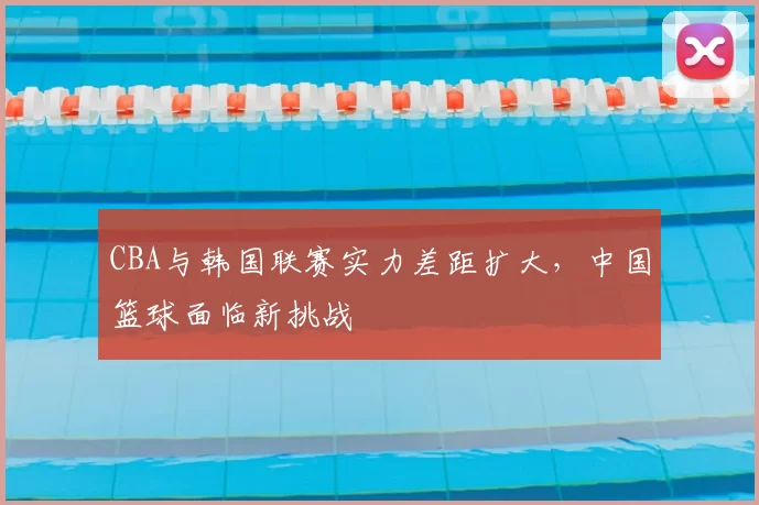 CBA与韩国联赛实力差距扩大,中国篮球面临新挑战