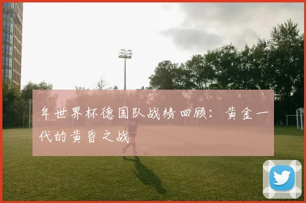 年世界杯德国队战绩回顾:黄金一代的黄昏之战