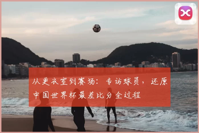 从更衣室到赛场:专访球员,还原中国世界杯最差比分全过程