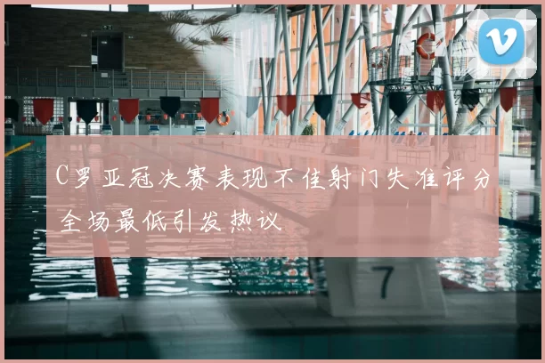 C罗亚冠决赛表现不佳射门失准评分全场最低引发热议