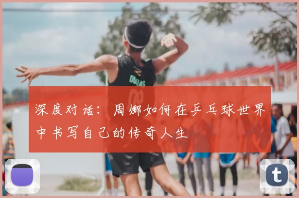 深度对话:周娜如何在乒乓球世界中书写自己的传奇人生