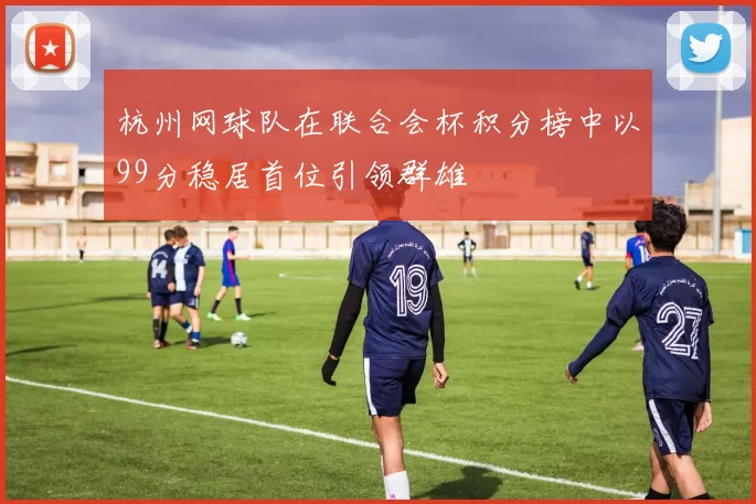 杭州网球队在联合会杯积分榜中以99分稳居首位引领群雄