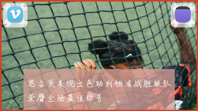 恩古莫表现出色助利物浦战胜狼队荣膺全场最佳称号