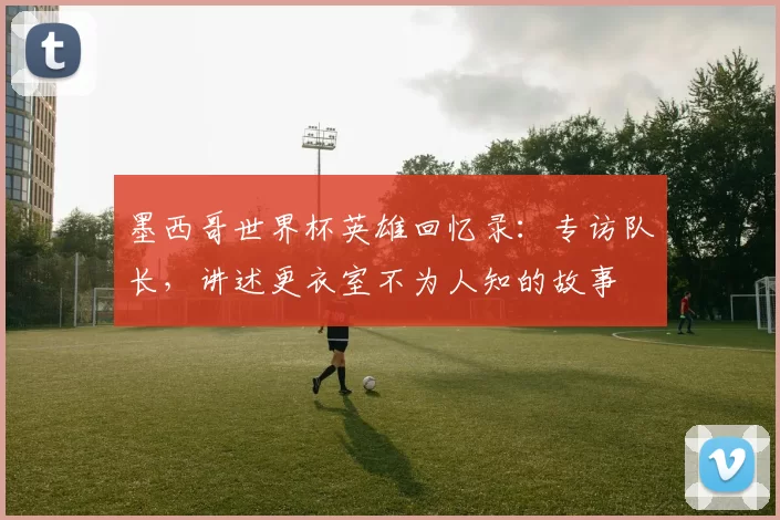 墨西哥世界杯英雄回忆录：专访队长，讲述更衣室不为人知的故事