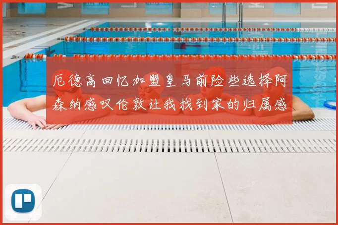 厄德高回忆加盟皇马前险些选择阿森纳感叹伦敦让我找到家的归属感