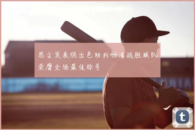 恩古莫表现出色助利物浦战胜狼队荣膺全场最佳称号