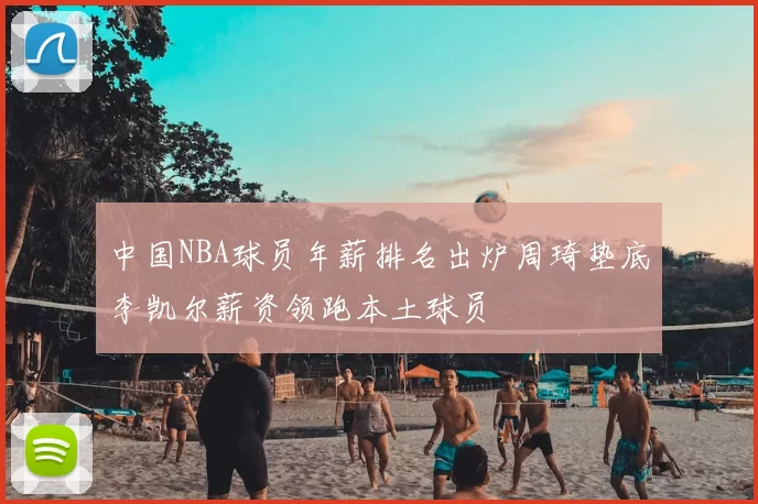 中国NBA球员年薪排名出炉周琦垫底李凯尔薪资领跑本土球员