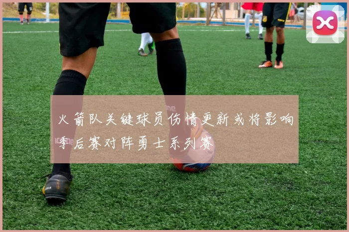 火箭队关键球员伤情更新或将影响季后赛对阵勇士系列赛