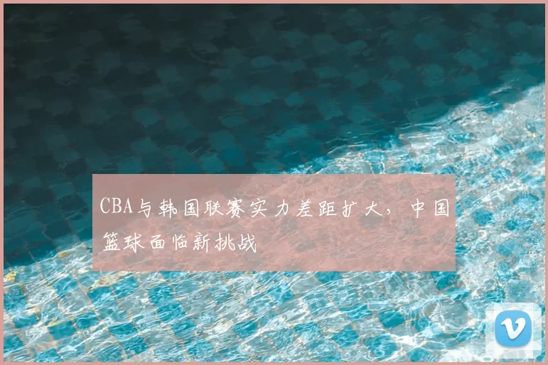 CBA与韩国联赛实力差距扩大，中国篮球面临新挑战