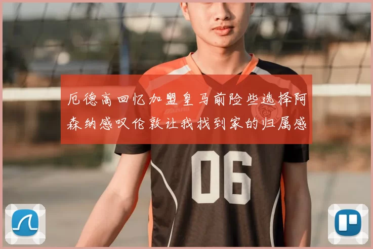 厄德高回忆加盟皇马前险些选择阿森纳感叹伦敦让我找到家的归属感