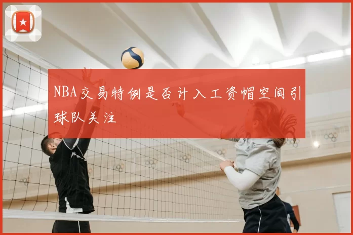 NBA交易特例是否计入工资帽空间引球队关注