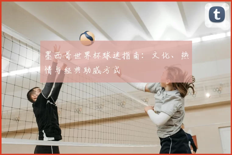 墨西哥世界杯球迷指南:文化、热情与经典助威方式