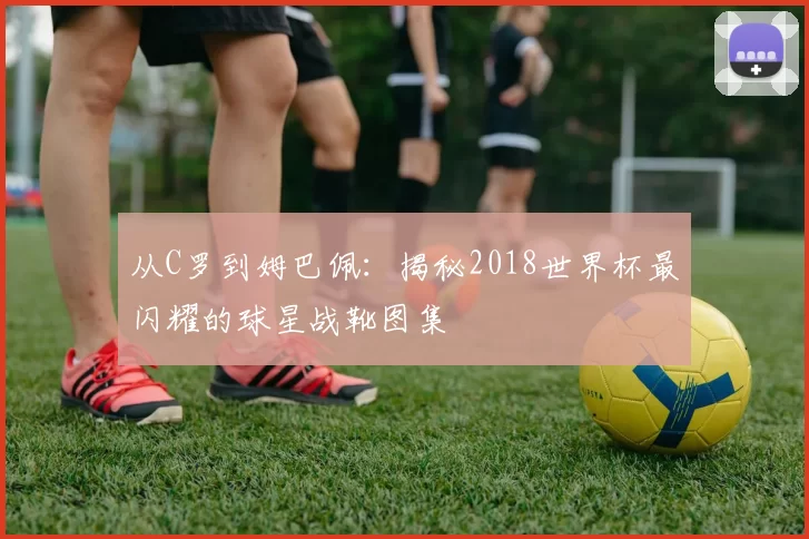 从C罗到姆巴佩：揭秘2018世界杯最闪耀的球星战靴图集