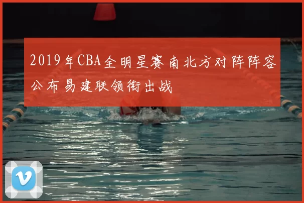 2019年CBA全明星赛南北方对阵阵容公布易建联领衔出战