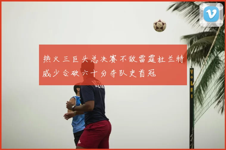 热火三巨头总决赛不敌雷霆杜兰特威少合砍六十分夺队史首冠
