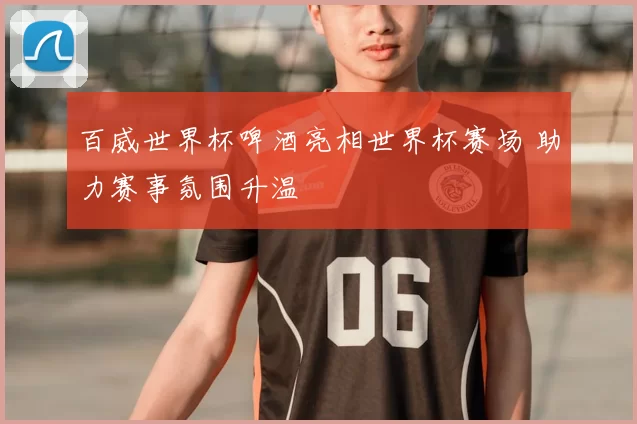 百威世界杯啤酒亮相世界杯赛场 助力赛事氛围升温