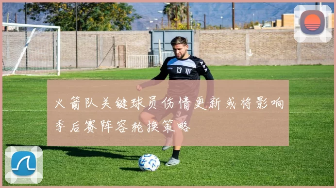 火箭队关键球员伤情更新或将影响季后赛阵容轮换策略