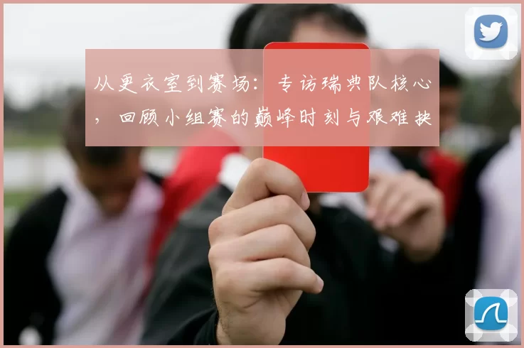 从更衣室到赛场：专访瑞典队核心，回顾小组赛的巅峰时刻与艰难抉择
