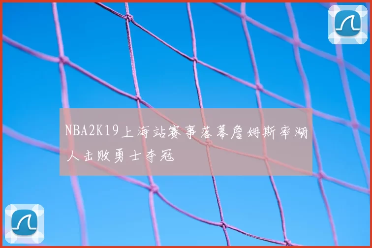 NBA2K19上海站赛事落幕詹姆斯率湖人击败勇士夺冠