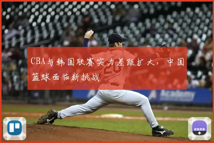 CBA与韩国联赛实力差距扩大,中国篮球面临新挑战