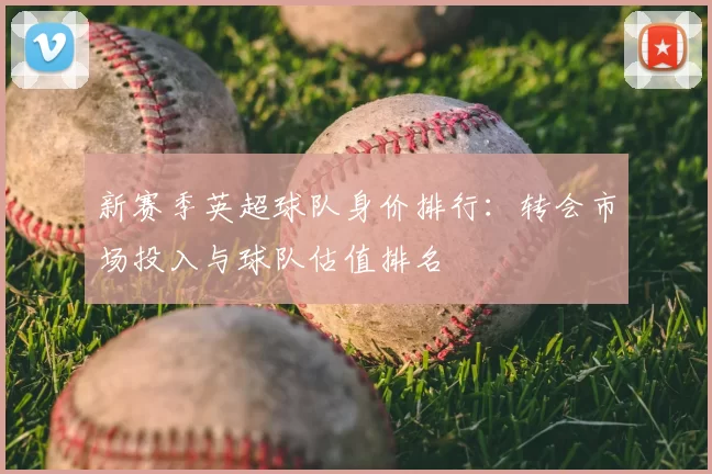 新赛季英超球队身价排行:转会市场投入与球队估值排名