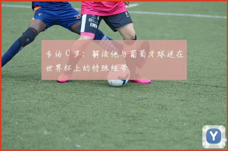 专访 C 罗：解读他与葡萄牙球迷在世界杯上的特殊纽带
