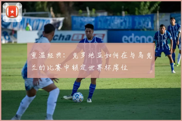 重温经典:克罗地亚如何在与乌克兰的比赛中锁定世界杯席位