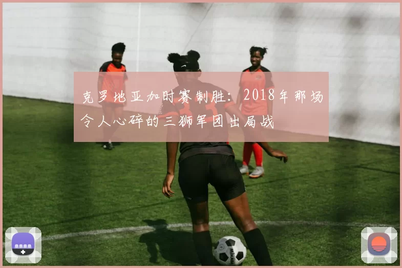 克罗地亚加时赛制胜:2018年那场令人心碎的三狮军团出局战