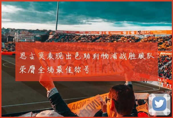 恩古莫表现出色助利物浦战胜狼队荣膺全场最佳称号
