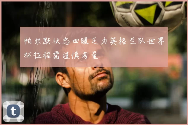 帕尔默状态回暖乏力英格兰队世界杯征程需谨慎考量