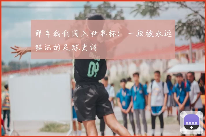 那年我们闯入世界杯:一段被永远铭记的足球史诗