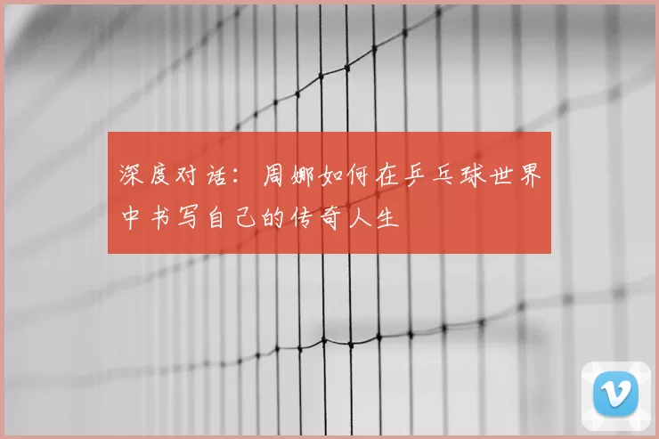 深度对话:周娜如何在乒乓球世界中书写自己的传奇人生