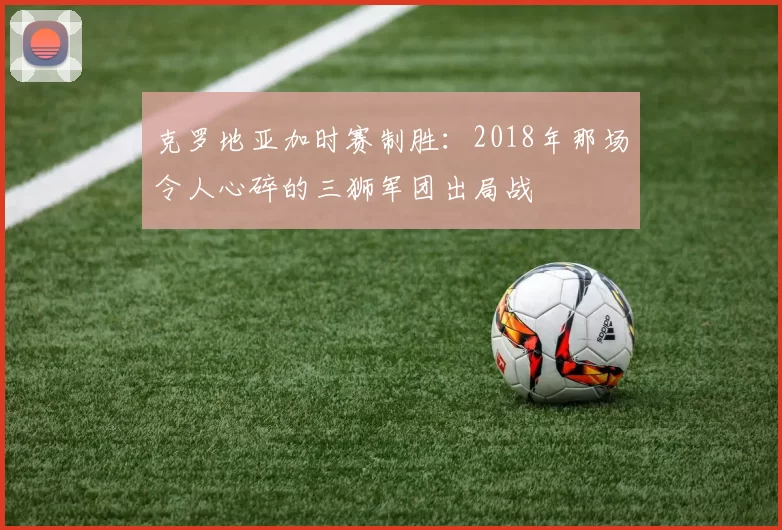 克罗地亚加时赛制胜：2018年那场令人心碎的三狮军团出局战