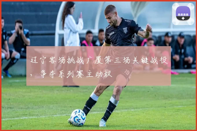 辽宁客场挑战广厦第三场关键战役,争夺系列赛主动权